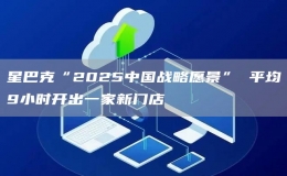 星巴克“2025中國(guó)戰(zhàn)略愿景” 平均9小時(shí)開(kāi)出一家新門(mén)店