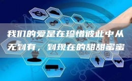 我們的愛是在珍惜彼此中從無到有，到現(xiàn)在的甜甜蜜蜜