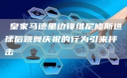 ?皇家馬德里邊鋒維尼修斯進球后跳舞慶祝的行為引來抨擊