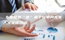 ?鄉(xiāng)趣相遇“源”來于你單身青年人才交流活動(dòng)