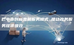 巴中市創(chuàng)新靠前服務模式 推動政務服務提速增效