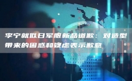 李寧就似日軍服新品道歉：對造型帶來的困惑和疑慮表示歉意