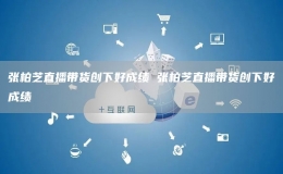 張柏芝直播帶貨創(chuàng)下好成績 張柏芝直播帶貨創(chuàng)下好成績