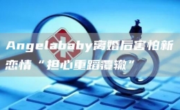 Angelababy離婚后害怕新戀情“擔(dān)心重蹈覆轍”