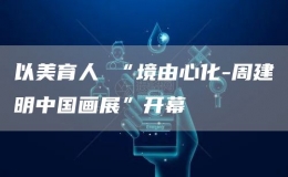 以美育人 “境由心化-周建明中國畫展”開幕