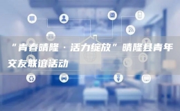 “青春晴隆·活力綻放”晴隆縣青年交友聯(lián)誼活動(dòng)