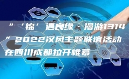 “‘錦’遇良緣·漫游1314”2022漢風(fēng)主題聯(lián)誼活動(dòng)在四川成都拉開帷幕