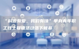 “科源有愛，我們有緣”單身青年職工線上聯(lián)誼活動(dòng)落下帷幕