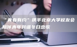 “青春有約”攜手北京大學校友會陪伴青年共譜冬日戀歌