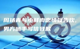 周揚青與小鮮肉戀情疑告吹,男方曬手寫信致歉