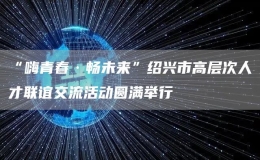 “嗨青春·暢未來(lái)”紹興市高層次人才聯(lián)誼交流活動(dòng)圓滿舉行