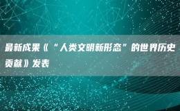 最新成果《“人類文明新形態(tài)”的世界歷史貢獻(xiàn)》發(fā)表