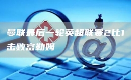 曼聯最后一輪英超聯賽2比1擊敗富勒姆