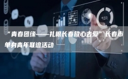“青春團緣——扎根長春放心去愛”長春市單身青年聯(lián)誼活動