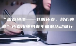 “青春團(tuán)緣——扎根長(zhǎng)春、放心去愛(ài)”長(zhǎng)春市單身青年聯(lián)誼活動(dòng)舉行