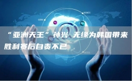 “亞洲天王”孫興慜無緣為韓國帶來勝利賽后自責(zé)不已