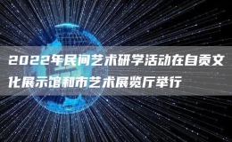 2022年民間藝術(shù)研學(xué)活動(dòng)在自貢文化展示館和市藝術(shù)展覽廳舉行