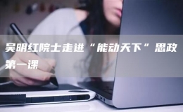 吳明紅院士走進“能動天下”思政第一課