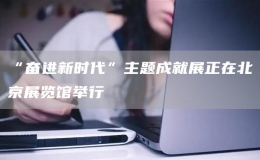 “奮進新時代”主題成就展正在北京展覽館舉行