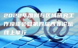 2022年國別與區(qū)域研究工作座談會暨第四屆西非論壇線上舉行
