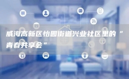 威海高新區(qū)怡園街道興業(yè)社區(qū)里的“青春共享會”