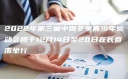 2022年第三屆中俄冬季青少年運(yùn)動(dòng)會(huì)將于12月14日至20日
