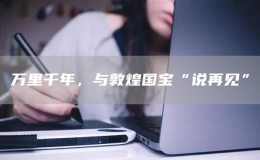 萬(wàn)里千年，與敦煌國(guó)寶“說(shuō)再見(jiàn)”