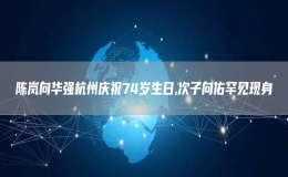 陳嵐向華強(qiáng)杭州慶祝74歲生日,次子向佑罕見現(xiàn)身