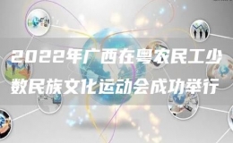 2022年廣西在粵農(nóng)民工少數(shù)民族文化運動會成功舉行