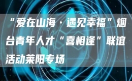 “愛在山海?遇見幸?！睙熍_青年人才“喜相逢”聯(lián)誼活動萊陽專場