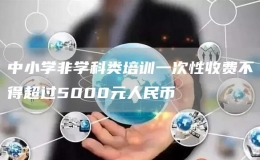 中小學非學科類培訓一次性收費不得超過5000元人民幣