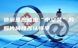 迪麗熱巴曬出“中空裝”的照片間接否認懷孕