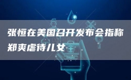 張恒在美國(guó)召開(kāi)發(fā)布會(huì)指稱鄭爽虐待兒女