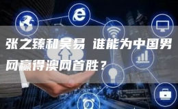 張之臻和吳易昺誰(shuí)能為中國(guó)男網(wǎng)贏得澳網(wǎng)首勝？