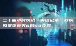 二十四小時快訊：再創(chuàng)記錄：蘇炳添賽季首秀6秒59奪冠