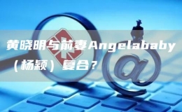 黃曉明與前妻Angelababy（楊穎）復(fù)合？