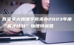 西安交大物理學(xué)院承辦2023年度“英才計(jì)劃”物理特訓(xùn)營(yíng)