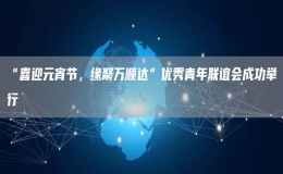 “喜迎元宵節(jié)，緣聚萬(wàn)順達(dá)”優(yōu)秀青年聯(lián)誼會(huì)成功舉行