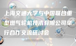 上海交通大學與中國聯(lián)合重型燃氣輪機技術(shù)有限公司舉行合作交流研