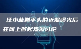 ?汪小菲剃平頭的近照曝光后在網(wǎng)上掀起熱烈討論