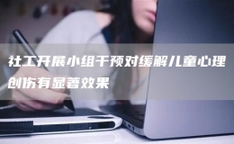 社工開展小組干預對緩解兒童心理創(chuàng)傷有顯著效果