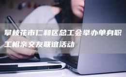 攀枝花市仁和區(qū)總工會舉辦單身職工相親交友聯(lián)誼活動