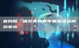 春向陽(yáng)·遇見(jiàn)美好青年聯(lián)誼活動(dòng)成功舉辦 