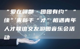 “愛在贛鄱·團(tuán)團(tuán)有約”“緣”來新干“才”相遇青年人才聯(lián)誼交友游園音樂會活動