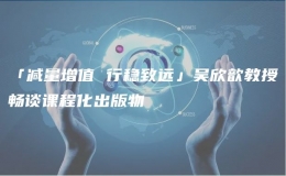 「減量增值 行穩(wěn)致遠(yuǎn)」吳欣歆教授暢談?wù)n程化出版物