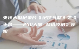 央視大型紀錄片《記住鄉(xiāng)愁》之《平昌——巴山人家 和山睦水》亮相
