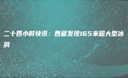 二十四小時快訊：西藏發(fā)現(xiàn)165米超大型冰洞