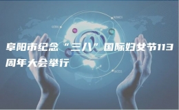 阜陽市紀(jì)念“三八”國際婦女節(jié)113周年大會舉行