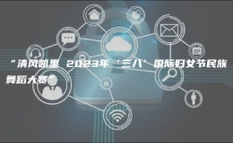 “清風凱里 2023年‘三八’國際婦女節(jié)民族舞蹈大賽”