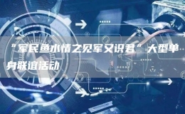 “軍民魚(yú)水情之見(jiàn)軍又識(shí)君”大型單身聯(lián)誼活動(dòng)